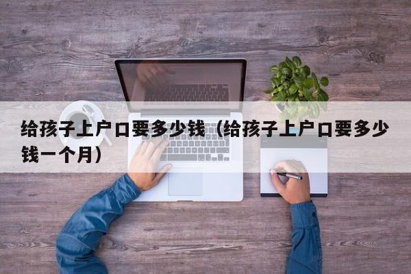 给孩子上户口要多少钱（给孩子上户口要多少钱一个月）
