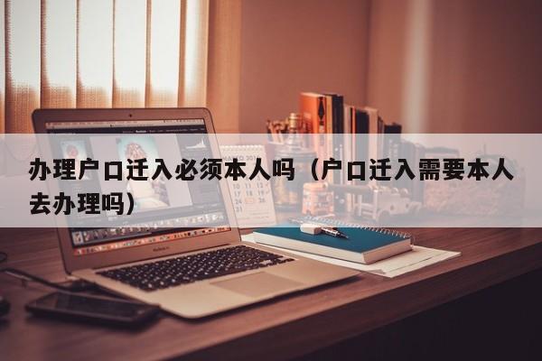 办理户口迁入必须本人吗（户口迁入需要本人去办理吗）