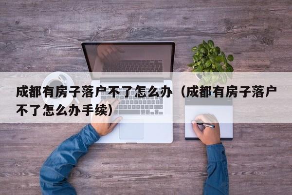 成都有房子落户不了怎么办（成都有房子落户不了怎么办手续）