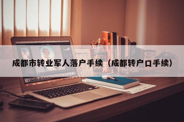 成都市转业军人落户手续(成都转户口手续) 成都市转业军人落户手续(成都转户口手续)
