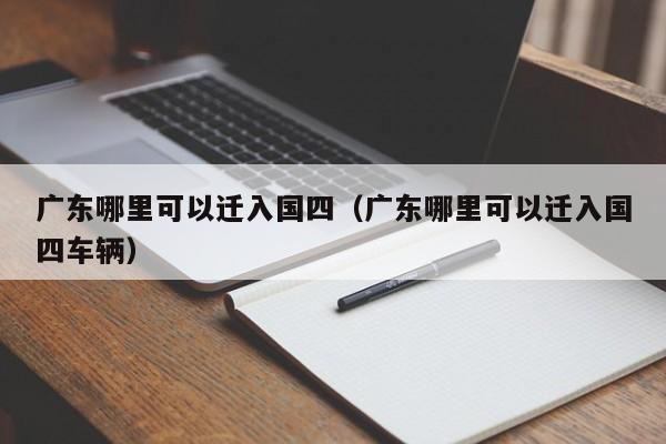 广东哪里可以迁入国四(广东哪里可以迁入国四车辆) 广东哪里可以迁入国四(广东哪里可以迁入国四车辆)