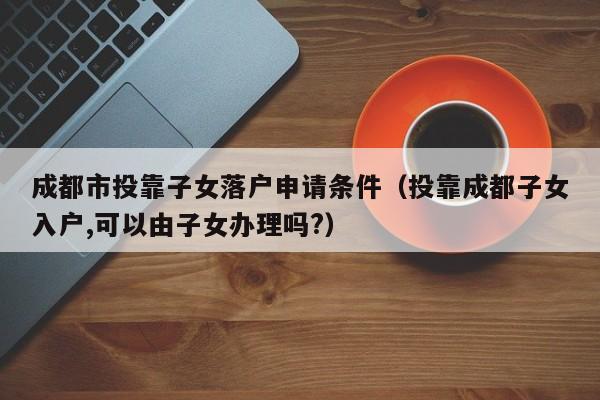成都市投靠子女落户申请条件（投靠成都子女入户,可以由子女办理吗?）