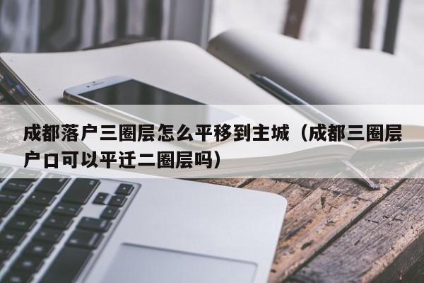 成都落户三圈层怎么平移到主城(成都三圈层户口可以平迁二圈层吗) 成都落户三圈层怎么平移到主城(成都三圈层户口可以平迁二圈层吗)