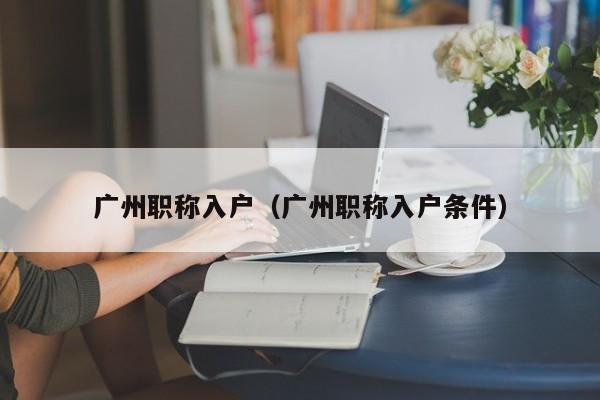 广州职称入户(广州职称入户条件) 广州职称入户(广州职称入户条件)