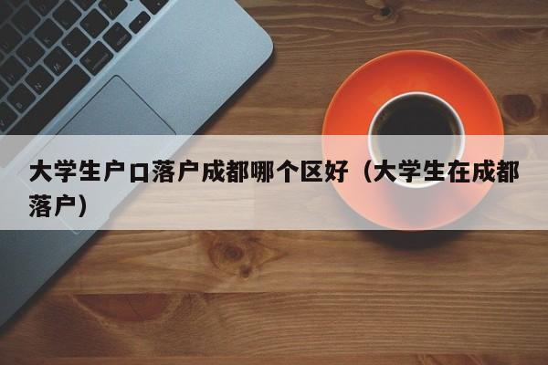 大学生户口落户成都哪个区好(大学生在成都落户) 大学生户口落户成都哪个区好(大学生在成都落户)