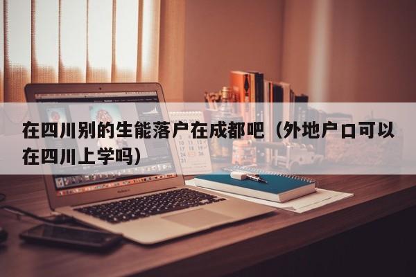 在四川别的生能落户在成都吧（外地户口可以在四川上学吗）