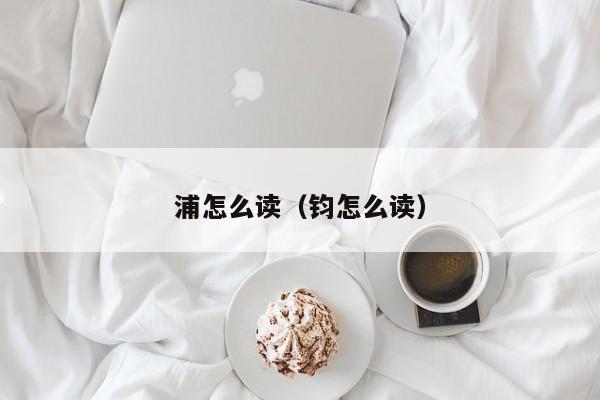 浦怎么读(钧怎么读) 浦怎么读(钧怎么读)