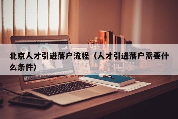 北京人才引进落户流程(人才引进落户需要什么条件) 北京人才引进落户流程(人才引进落户需要什么条件)