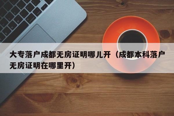 大专落户成都无房证明哪儿开（成都本科落户无房证明在哪里开）