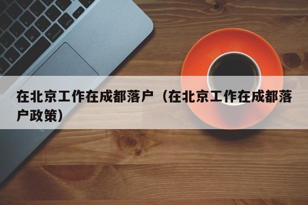 在北京工作在成都落户(在北京工作在成都落户政策) 在北京工作在成都落户(在北京工作在成都落户政策)
