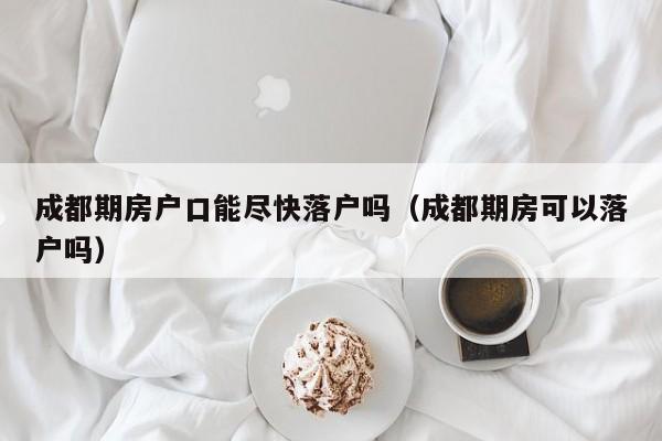 成都期房户口能尽快落户吗(成都期房可以落户吗) 成都期房户口能尽快落户吗(成都期房可以落户吗)
