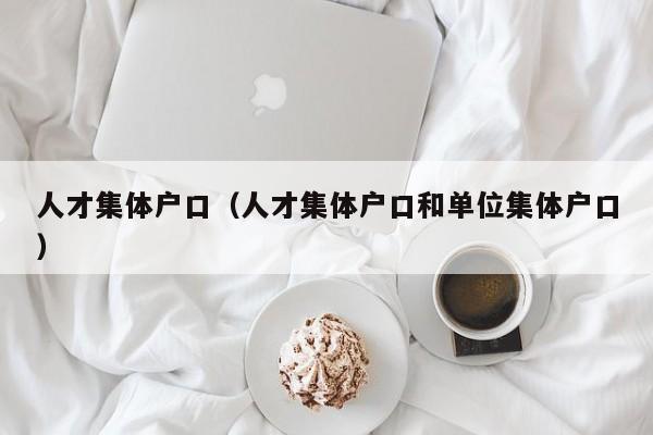 人才集体户口(人才集体户口和单位集体户口) 人才集体户口(人才集体户口和单位集体户口)