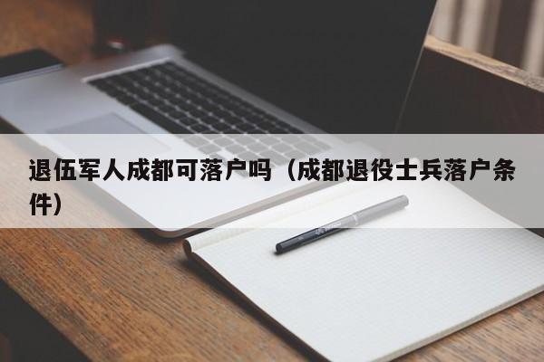 退伍军人成都可落户吗（成都退役士兵落户条件）