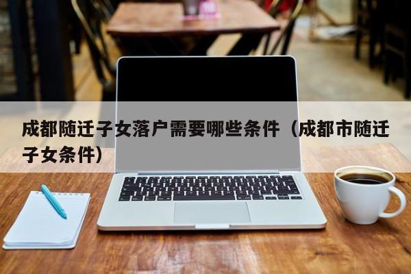 成都随迁子女落户需要哪些条件(成都市随迁子女条件) 成都随迁子女落户需要哪些条件(成都市随迁子女条件)