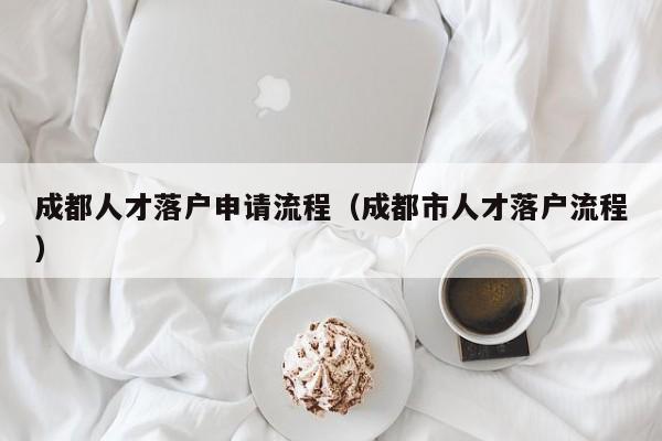 成都人才落户申请流程(成都市人才落户流程) 成都人才落户申请流程(成都市人才落户流程)