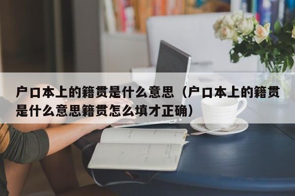 户口本上的籍贯是什么意思(户口本上的籍贯是什么意思籍贯怎么填才正确) 户口本上的籍贯是什么意思(户口本上的籍贯是什么意思籍贯怎么填才正确)