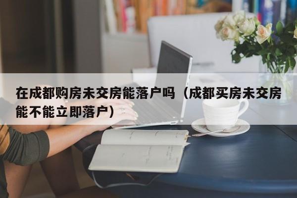 在成都购房未交房能落户吗(成都买房未交房能不能立即落户) 在成都购房未交房能落户吗(成都买房未交房能不能立即落户)