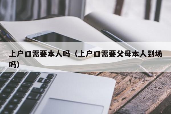 上户口需要本人吗(上户口需要父母本人到场吗) 上户口需要本人吗(上户口需要父母本人到场吗)