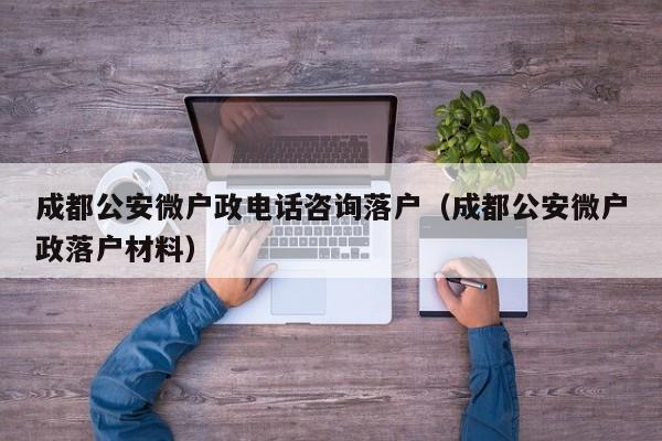 成都公安微户政电话咨询落户(成都公安微户政落户材料) 成都公安微户政电话咨询落户(成都公安微户政落户材料)