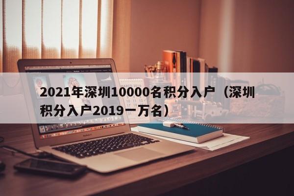 2021年深圳10000名积分入户(深圳积分入户2019一万名) 2021年深圳10000名积分入户(深圳积分入户2019一万名)