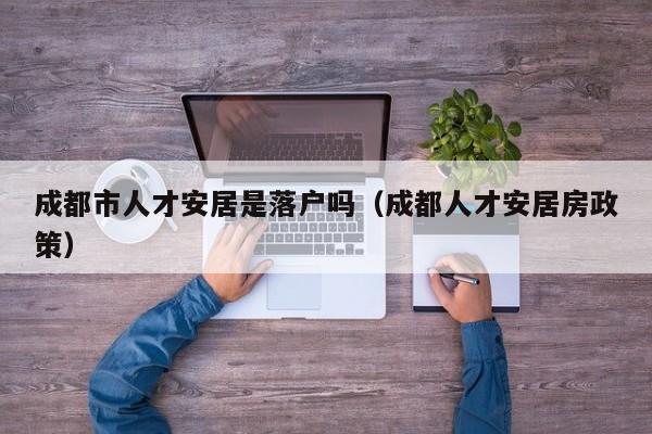 成都市人才安居是落户吗(成都人才安居房政策) 成都市人才安居是落户吗(成都人才安居房政策)