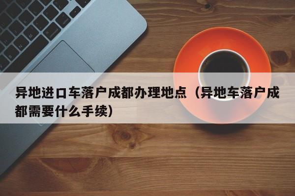 异地进口车落户成都办理地点(异地车落户成都需要什么手续) 异地进口车落户成都办理地点(异地车落户成都需要什么手续)