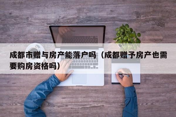 成都市赠与房产能落户吗(成都赠予房产也需要购房资格吗) 成都市赠与房产能落户吗(成都赠予房产也需要购房资格吗)