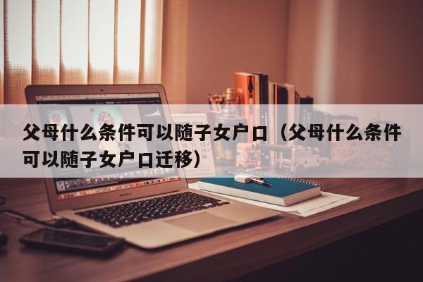父母什么条件可以随子女户口(父母什么条件可以随子女户口迁移) 父母什么条件可以随子女户口(父母什么条件可以随子女户口迁移)