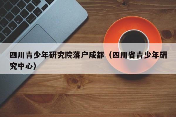 四川青少年研究院落户成都(四川省青少年研究中心) 四川青少年研究院落户成都(四川省青少年研究中心)