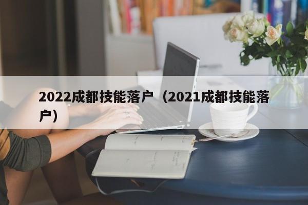 2022成都技能落户(2021成都技能落户) 2022成都技能落户(2021成都技能落户)