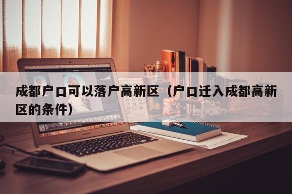 成都户口可以落户高新区(户口迁入成都高新区的条件) 成都户口可以落户高新区(户口迁入成都高新区的条件)