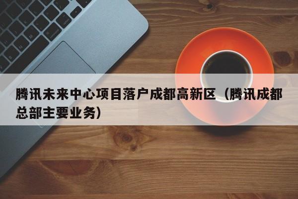 腾讯未来中心项目落户成都高新区(腾讯成都总部主要业务) 腾讯未来中心项目落户成都高新区(腾讯成都总部主要业务)