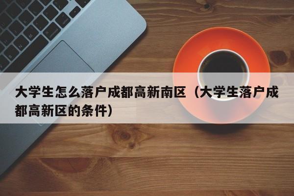 大学生怎么落户成都高新南区(大学生落户成都高新区的条件) 大学生怎么落户成都高新南区(大学生落户成都高新区的条件)