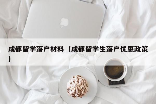 成都留学落户材料(成都留学生落户优惠政策) 成都留学落户材料(成都留学生落户优惠政策)