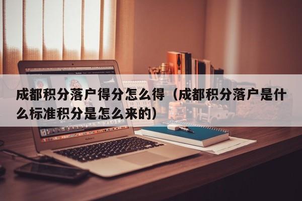 成都积分落户得分怎么得（成都积分落户是什么标准积分是怎么来的）