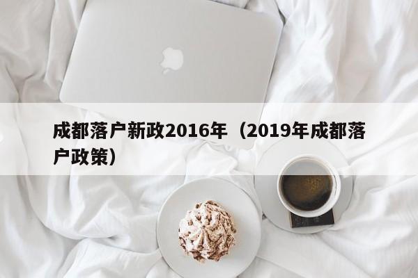 成都落户新政2016年(2019年成都落户政策) 成都落户新政2016年(2019年成都落户政策)