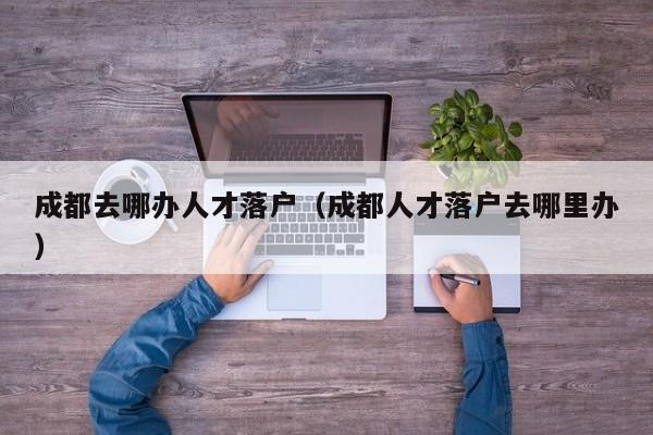成都去哪办人才落户(成都人才落户去哪里办) 成都去哪办人才落户(成都人才落户去哪里办)