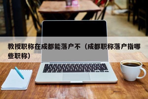 教授职称在成都能落户不（成都职称落户指哪些职称）