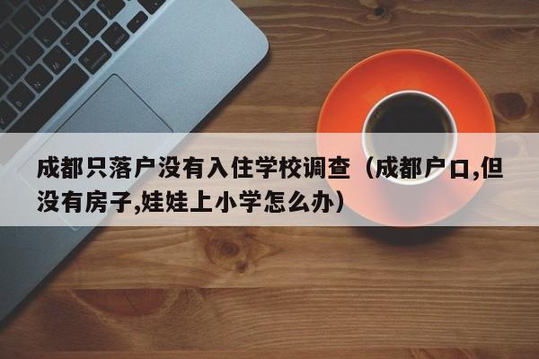 成都只落户没有入住学校调查(成都户口,但没有房子,娃娃上小学怎么办) 成都只落户没有入住学校调查(成都户口,但没有房子,娃娃上小学怎么办)