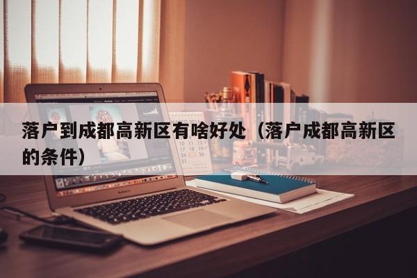 落户到成都高新区有啥好处（落户成都高新区的条件）