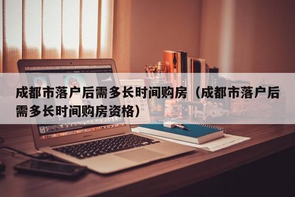 成都市落户后需多长时间购房（成都市落户后需多长时间购房资格）