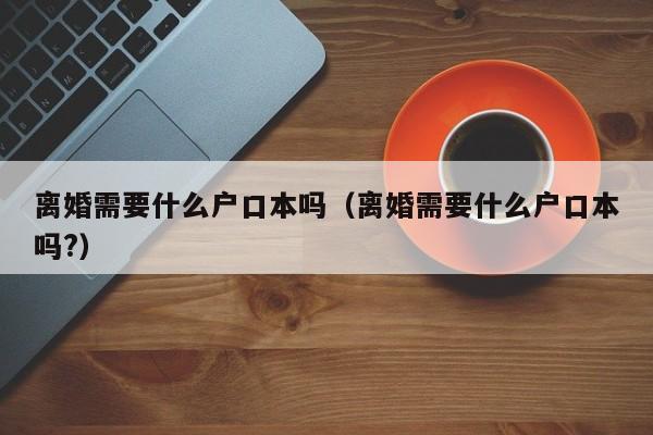 离婚需要什么户口本吗（离婚需要什么户口本吗?）