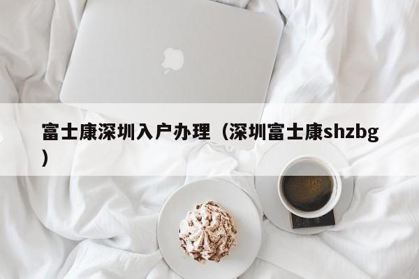 富士康深圳入户办理（深圳富士康shzbg）