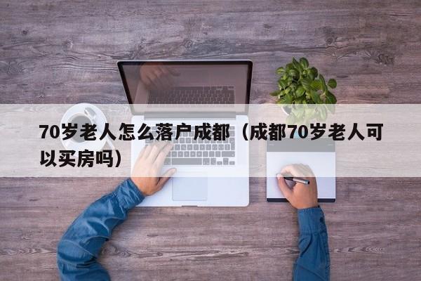 70岁老人怎么落户成都（成都70岁老人可以买房吗）