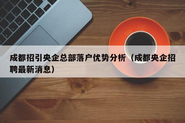成都招引央企总部落户优势分析(成都央企招聘最新消息) 成都招引央企总部落户优势分析(成都央企招聘最新消息)