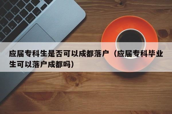 应届专科生是否可以成都落户(应届专科毕业生可以落户成都吗) 应届专科生是否可以成都落户(应届专科毕业生可以落户成都吗)