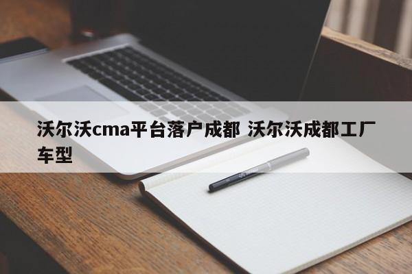 沃尔沃cma平台落户成都 沃尔沃成都工厂车型 沃尔沃cma平台落户成都 沃尔沃成都工厂车型