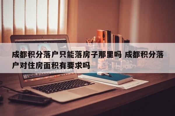 成都积分落户只能落房子那里吗 成都积分落户对住房面积有要求吗