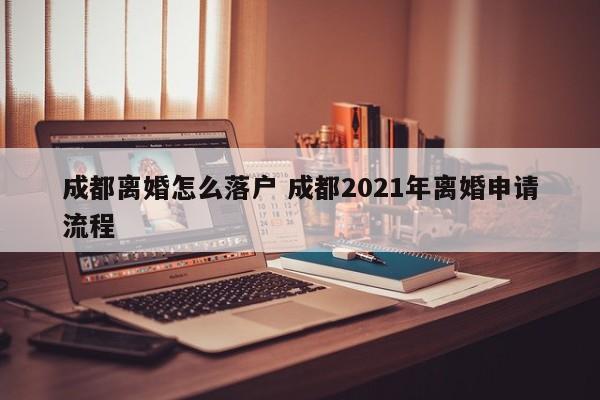 成都离婚怎么落户 成都2021年离婚申请流程 成都离婚怎么落户 成都2021年离婚申请流程
