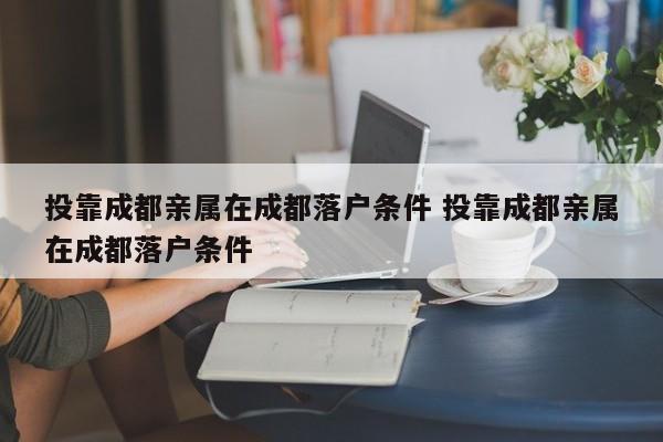 投靠成都亲属在成都落户条件 投靠成都亲属在成都落户条件 投靠成都亲属在成都落户条件 投靠成都亲属在成都落户条件